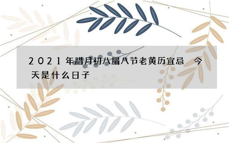 2021年腊月初八腊八节老黄历宜忌 今天是什么日子
